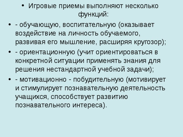 Игровые приемы выполняют несколько функций: - обучающую, воспитательную (оказывает воздействие на личность обучаемого, развивая его мышление, расширяя кругозор); - ориентационную (учит ориентироваться в конкретной ситуации применять знания для решения нестандартной учебной задачи); - мотивационно - побудительную (мотивирует и стимулирует познавательную деятельность учащихся, способствует развитию познавательного интереса).