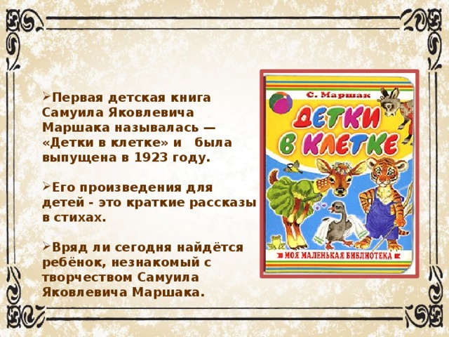 Первая детская книга Самуила Яковлевича Маршака называлась — «Детки в клетке» и была выпущена в 1923 году.   Его произведения для детей - это краткие рассказы в стихах.  Вряд ли сегодня найдётся ребёнок, незнакомый с творчеством Самуила Яковлевича Маршака.
