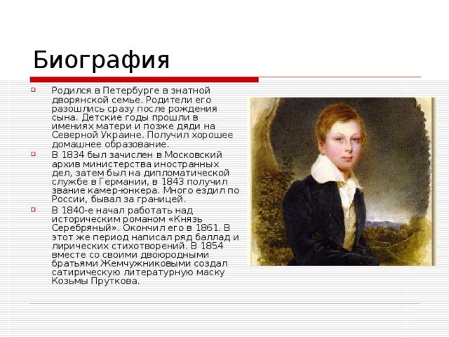 Родился в Петербурге в знатной дворянской семье. Родители его разошлись сразу после рождения сына. Детские годы прошли в имениях матери и позже дяди на Северной Украине. Получил хорошее домашнее образование. В 1834 был зачислен в Московский архив министерства иностранных дел, затем был на дипломатической службе в Германии, в 1843 получил звание камер-юнкера. Много ездил по России, бывал за границей. В 1840-е начал работать над историческим романом «Князь Серебряный». Окончил его в 1861. В этот же период написал ряд баллад и лирических стихотворений. В 1854 вместе со своими двоюродными братьями Жемчужниковыми создал сатирическую литературную маску Козьмы Пруткова.