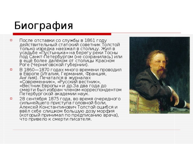 После отставки со службы в 1861 году действительный статский советник Толстой только изредка наезжал в столицу. Жил в усадьбе «Пустынька» на берегу реки Тосны под Санкт-Петербургом (не сохранилась) или в ещё более далёком от столицы Красном Роге (Черниговской губернии). В 1860—1870 годах много времени проводил в Европе (Италия, Германия, Франция, Англия). Печатался в журналах «Современник», «Русский вестник», «Вестник Европы» и др.За два года до смерти был избран членом-корреспондентом Петербургской академии наук. 28 сентября 1875 года, во время очередного сильнейшего приступа головной боли, Алексей Константинович Толстой ошибся и ввёл себе слишком большую дозу морфия (который принимал по предписанию врача), что привело к смерти писателя.