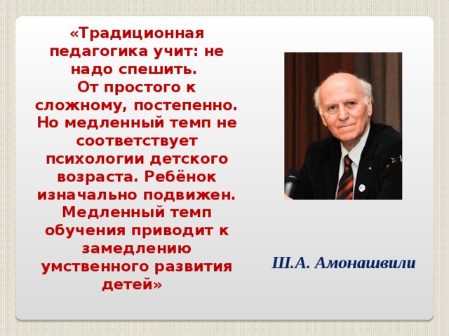 «Традиционная педагогика учит: не надо спешить. От простого к сложному, постепенно. Но медленный темп не соответствует психологии детского возраста. Ребёнок изначально подвижен. Медленный темп обучения приводит к замедлению умственного развития детей»   Ш.А. Амонашвили