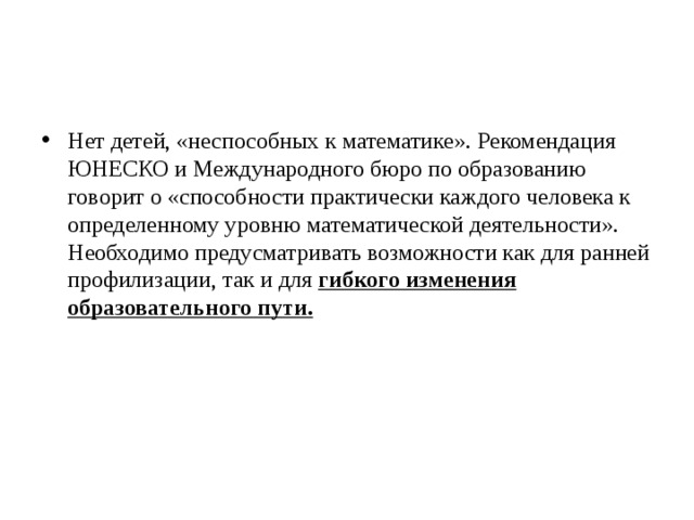 Нет детей, «неспособных к математике». Рекомендация ЮНЕСКО и Международного бюро по образованию говорит о «способности практически каждого человека к определенному уровню математической деятельности». Необходимо предусматривать возможности как для ранней профилизации, так и для гибкого изменения образовательного пути.