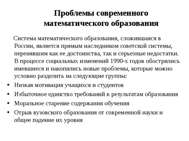 Проблемы современного математического образования  Система математического образования, сложившаяся в России, является прямым наследником советской системы, перенявшим как ее достоинства, так и серьезные недостатки. В процессе социальных изменений 1990-х годов обострились имевшиеся и накопились новые проблемы, которые можно условно разделить на следующие группы: