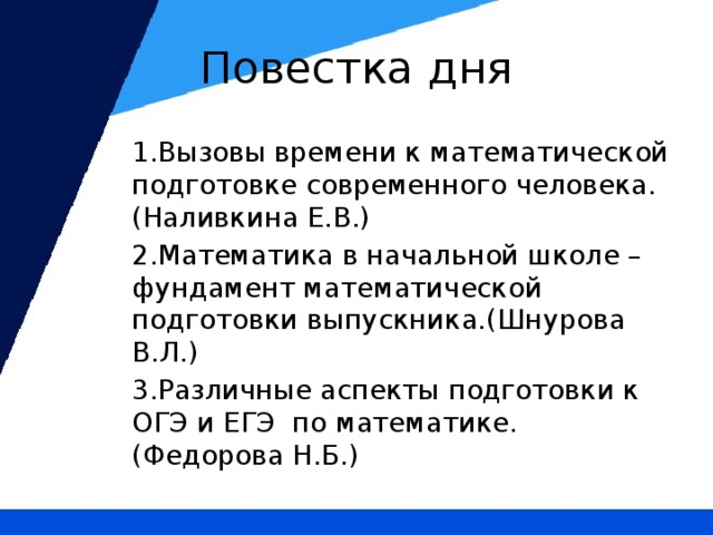 Повестка дня 1.Вызовы времени к математической подготовке современного человека. (Наливкина Е.В.) 2.Математика в начальной школе – фундамент математической подготовки выпускника.(Шнурова В.Л.) 3.Различные аспекты подготовки к ОГЭ и ЕГЭ по математике.(Федорова Н.Б.)