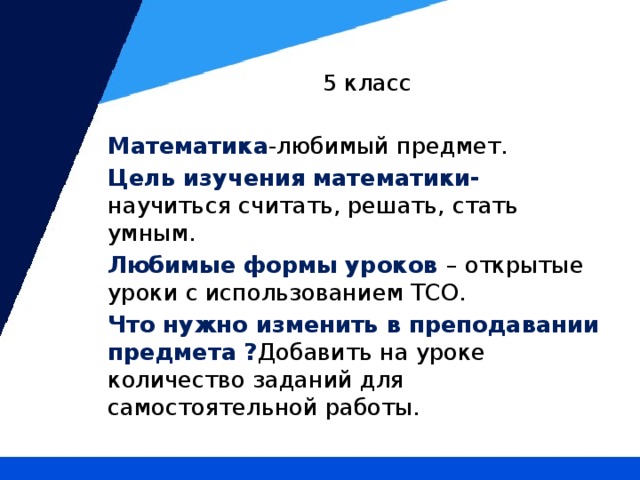 5 класс Математика -любимый предмет. Цель изучения математики- научиться считать, решать, стать умным. Любимые формы уроков – открытые уроки с использованием ТСО. Что нужно изменить в преподавании предмета ? Добавить на уроке количество заданий для самостоятельной работы.