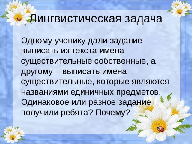 Лингвистическая задача Одному ученику дали задание выписать из текста имена существительные собственные, а другому – выписать имена существительные, которые являются названиями единичных предметов. Одинаковое или разное задание получили ребята? Почему?