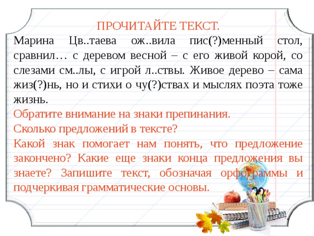 ПРОЧИТАЙТЕ ТЕКСТ. Марина Цв..таева ож..вила пис(?)менный стол, сравнил… с деревом весной – с его живой корой, со слезами см..лы, с игрой л..ствы. Живое дерево – сама жиз(?)нь, но и стихи о чу(?)ствах и мыслях поэта тоже жизнь. Обратите внимание на знаки препинания. Сколько предложений в тексте? Какой знак помогает нам понять, что предложение закончено? Какие еще знаки конца предложения вы знаете? Запишите текст, обозначая орфограммы и подчеркивая грамматические основы.  13 13