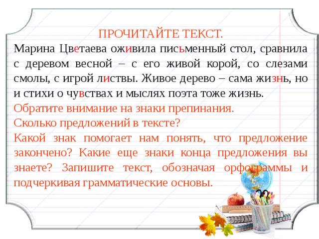 ПРОЧИТАЙТЕ ТЕКСТ. Марина Цв е таева ож и вила пис ь менный стол, сравнила с деревом весной – с его живой корой, со слезами смолы, с игрой л и ствы. Живое дерево – сама жи зн ь, но и стихи о чу в ствах и мыслях поэта тоже жизнь. Обратите внимание на знаки препинания. Сколько предложений в тексте? Какой знак помогает нам понять, что предложение закончено? Какие еще знаки конца предложения вы знаете? Запишите текст, обозначая орфограммы и подчеркивая грамматические основы.  14 14