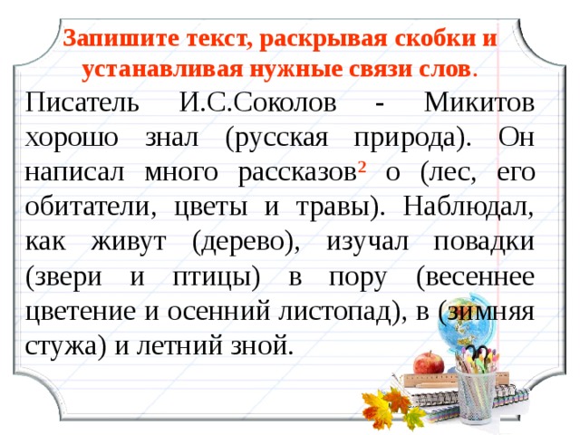 Запишите текст, раскрывая скобки и устанавливая нужные связи слов . Писатель И.С.Соколов - Микитов хорошо знал (русская природа). Он написал много рассказов ² о (лес, его обитатели, цветы и травы). Наблюдал, как живут (дерево), изучал повадки (звери и птицы) в пору (весеннее цветение и осенний листопад), в (зимняя стужа) и летний зной. 15 15