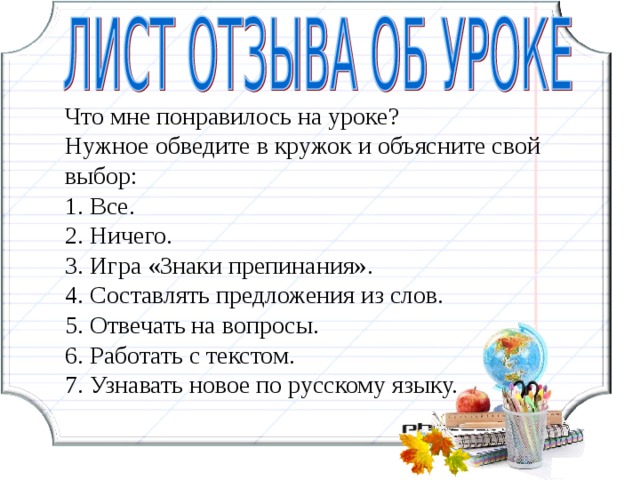 Что мне понравилось на уроке? Нужное обведите в кружок и объясните свой выбор: 1. Все. 2. Ничего. 3. Игра «Знаки препинания». 4. Составлять предложения из слов. 5. Отвечать на вопросы. 6. Работать с текстом. 7. Узнавать новое по русскому языку. 16 16