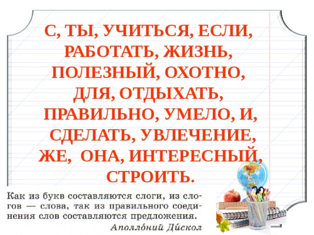 С, ТЫ, УЧИТЬСЯ, ЕСЛИ, РАБОТАТЬ, ЖИЗНЬ, ПОЛЕЗНЫЙ, ОХОТНО, ДЛЯ, ОТДЫХАТЬ, ПРАВИЛЬНО, УМЕЛО, И,  СДЕЛАТЬ, УВЛЕЧЕНИЕ, ЖЕ, ОНА, ИНТЕРЕСНЫЙ, СТРОИТЬ. 3 3