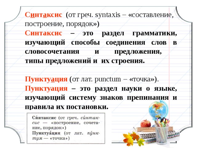 С и нт а ксис  (от греч. syntaxis – «составление, построение, порядок») Синтаксис – это раздел грамматики, изучающий способы соединения слов в словосочетания и предложения,  типы предложений и  их строения. Пункту а ция (от лат. рunctum – «точка»). Пунктуация – это раздел науки о языке, изучающий систему знаков препинания и правила их постановки. 7 7