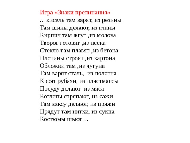 Игра «Знаки препинания» … кисель там варят, из резины Там шины делают, из глины Кирпич там жгут ,из молока Творог готовят ,из песка Стекло там плавят ,из бетона Плотины строят ,из картона Обложки там ,из чугуна Там варят сталь, из полотна Кроят рубахи, из пластмассы Посуду делают ,из мяса Котлеты стряпают, из сажи Там ваксу делают, из пряжи Прядут там нитки, из сукна Костюмы шьют …