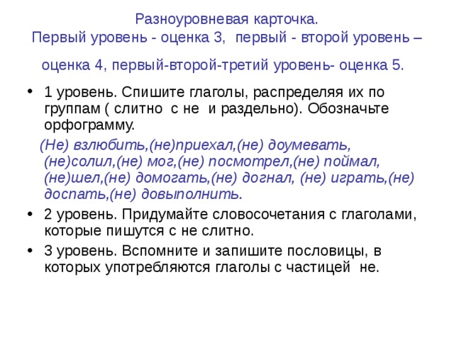 Разноуровневая карточка.  Первый уровень - оценка 3, первый - второй уровень – оценка 4, первый-второй-третий уровень- оценка 5.  1 уровень. Спишите глаголы, распределяя их по группам ( слитно с не и раздельно). Обозначьте орфограмму.  (Не) взлюбить,(не)приехал,(не) доумевать, (не)солил,(не) мог,(не) посмотрел,(не) поймал,(не)шел,(не) домогать,(не) догнал, (не) играть,(не) доспать,(не) довыполнить.