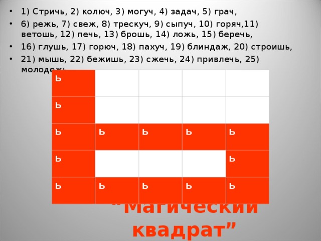 1) Стричь, 2) колюч, 3) могуч, 4) задач, 5) грач, 6) режь, 7) свеж, 8) трескуч, 9) сыпуч, 10) горяч,11) ветошь, 12) печь, 13) брошь, 14) ложь, 15) беречь, 16) глушь, 17) горюч, 18) пахуч, 19) блиндаж, 20) строишь, 21) мышь, 22) бежишь, 23) сжечь, 24) привлечь, 25) молодежь.