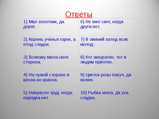 Ответы 1) Мал золотник, да дорог. 6) Не мил свет, когда друга нет. 2) Корень ученья горек, а плод сладок. 7) В зимний холод всяк молод. 3) Всякому мила своя сторона. 8) Кто аккуратен, тот и людям приятен. 4) На чужой стороне и весна не красна. 9) Цветок розы пахуч, да колюч. 5) Напрасен труд, когда порядка нет. 10) Рыбка мала, да уха сладка.