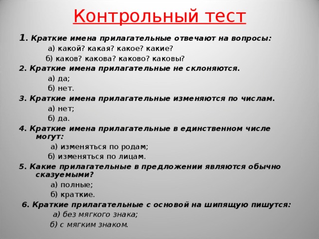 Контрольный тест 1 . Краткие имена прилагательные отвечают на вопросы:  а) какой? какая? какое? какие?  б) каков? какова? каково? каковы? 2. Краткие имена прилагательные не склоняются.  а) да;  б) нет. 3. Краткие имена прилагательные изменяются по числам.  а) нет;  б) да. 4. Краткие имена прилагательные в единственном числе могут:  а) изменяться по родам;  б) изменяться по лицам. 5. Какие прилагательные в предложении являются обычно сказуемыми?  а) полные;  б) краткие.  6. Краткие прилагательные с основой на шипящую пишутся:  а) без мягкого знака;  б) с мягким знаком.