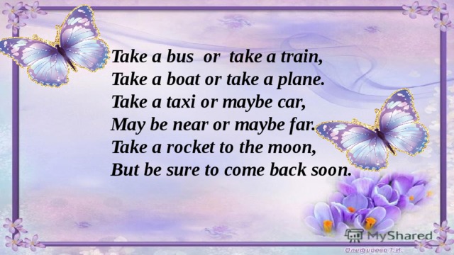 Take a bus or take a train, Take a boat or take a plane. Take a taxi or maybe car, May be near or maybe far. Take a rocket to the moon, But be sure to come back soon.