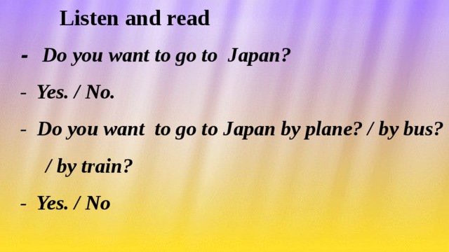 Listen and read  - Do you want to go to Japan?  - Yes. / No.  - Do you want to go to Japan by plane? / by bus?  / by train?  - Yes. / No
