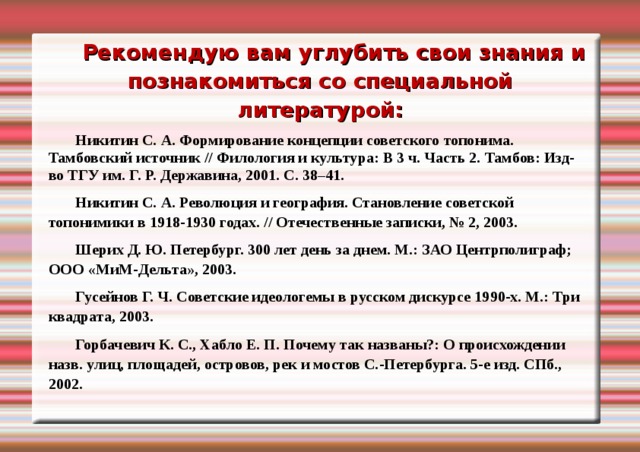 Рекомендую вам углубить свои знания и познакомиться со специальной литературой: Никитин С. А. Формирование концепции советского топонима. Тамбовский источник // Филология и культура: В 3 ч. Часть 2. Тамбов: Изд-во ТГУ им. Г. Р. Державина, 2001. С. 38–41. Никитин С. А. Революция и география. Становление советской топонимики в 1918-1930 годах. // Отечественные записки, № 2, 2003. Шерих Д. Ю. Петербург. 300 лет день за днем. М.: ЗАО Центрполиграф; ООО « МиМ-Дельта », 2003. Гусейнов Г. Ч. Советские идеологемы в русском дискурсе 1990-х. М.: Три квадрата, 2003. Горбачевич К. С., Хабло Е. П. Почему так названы?: О происхождении назв. улиц, площадей, островов, рек и мостов С.-Петербурга. 5-е изд. СПб., 2002.