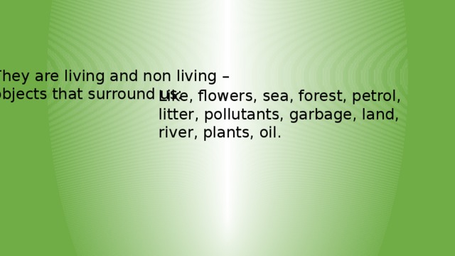 They are living and non living – objects that surround us: Like, flowers, sea, forest, petrol, litter, pollutants, garbage, land, river, plants, oil.