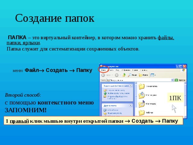 Создание папок  ПАПКА – это виртуальный контейнер, в котором можно хранить файлы, папки, ярлыки . Папка служит для систематизации сохраненных объектов. меню  Файл  Создать  Папку Второй способ :   с помощью контекстного меню   ЗАПОМНИМ! 1ПК 1 правый клик мышью внутри открытой папки  Создать  Папку