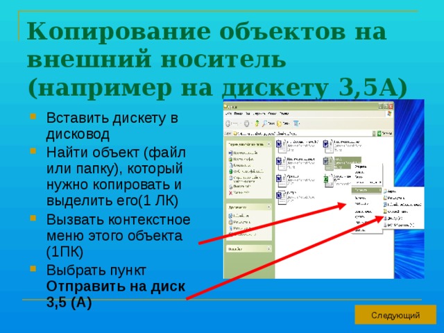 Копирование объектов на внешний носитель (например на дискету 3,5А) Вставить дискету в дисковод Найти объект (файл или папку), который нужно копировать и выделить его(1 ЛК) Вызвать контекстное меню этого объекта (1ПК) Выбрать пункт Отправить на диск 3,5 (А) Следующий