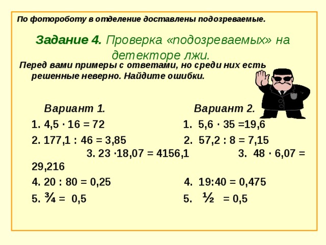 По фотороботу в отделение доставлены подозреваемые. Задание 4. Проверка «подозреваемых» на детекторе лжи. Перед вами примеры с ответами, но среди них есть решенные неверно. Найдите ошибки.           Вариант 1.                               Вариант 2.  1. 4,5 ∙ 16 = 72                          1. 5,6 ∙ 35 =19,6  2. 177,1 : 46 = 3,85                   2.  57,2 : 8 = 7,15 3. 23 ∙ 18,07 = 4156,1    3. 48 ∙ 6,07 = 29,216  4. 20 : 80 = 0,25            4. 19:40 = 0,475  5. ¾  =  0,5                         5.  ½    = 0,5