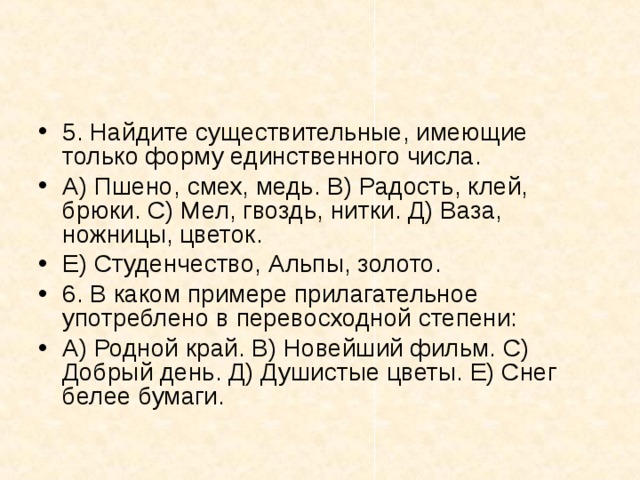 5. Найдите существительные, имеющие только форму единственного числа. А) Пшено, смех, медь. В) Радость, клей, брюки. С) Мел, гвоздь, нитки. Д) Ваза, ножницы, цветок. Е) Студенчество, Альпы, золото. 6. В каком примере прилагательное употреблено в перевосходной степени: А) Родной край. В) Новейший фильм. С) Добрый день. Д) Душистые цветы. Е) Снег белее бумаги.