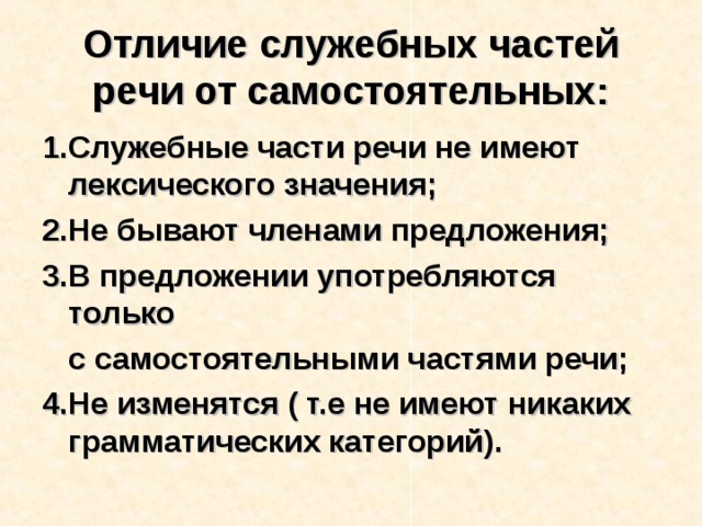 Отличие служебных частей речи от самостоятельных: 1.Служебные части речи не имеют лексического значения; 2.Не бывают членами предложения; 3.В предложении употребляются только  с самостоятельными частями речи; 4.Не изменятся ( т.е не имеют никаких грамматических категорий).