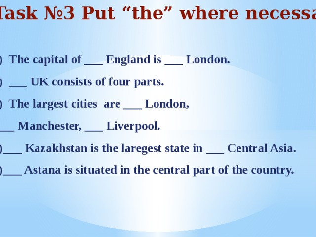 Task №3 Put “the” where necessary  The capital of ___ England is ___ London. ___ UK consists of four parts. The largest cities are ___ London,  ___ Manchester, ___ Liverpool. 4)___ Kazakhstan is the laregest state in ___ Central Asia. 5)___ Astana is situated in the central part of the country.