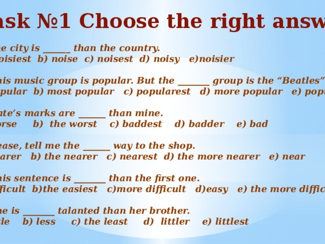 Task №1 Choose the right answer  The city is ______ than the country. noisiest b) noise c) noisest d) noisy e)noisier  2) This music group is popular. But the _______ group is the “Beatles” popular b) most popular c) popularest d) more popular e) popularer  3) Kate’s marks are ______ than mine. worse b) the worst c) baddest d) badder e) bad  4)Please, tell me the ______ way to the shop. nearer b) the nearer c) nearest d) the more nearer e) near  5) This sentence is _______ than the first one. a)difficult b)the easiest c)more difficult d)easy e) the more difficult  6) She is _______ talanted than her brother. a)little b) less c) the least d) littler e) littlest