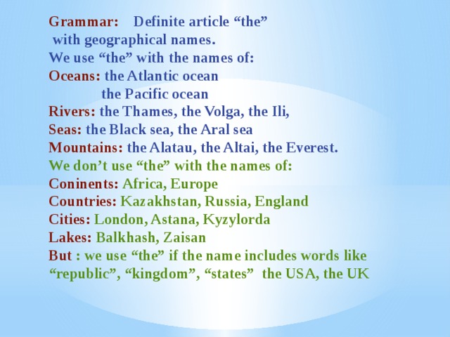 Grammar: Definite article “the”  with geographical names. We use “the” with the names of: Oceans: the Atlantic ocean  the Pacific ocean Rivers: the Thames, the Volga, the Ili, Seas: the Black sea, the Aral sea Mountains: the Alatau, the Altai, the Everest. We don’t use “the” with the names of: Coninents: Africa, Europe Countries: Kazakhstan, Russia, England Cities: London, Astana, Kyzylorda Lakes: Balkhash, Zaisan But : we use “the” if the name includes words like “ republic”, “kingdom”, “states” the USA, the UK