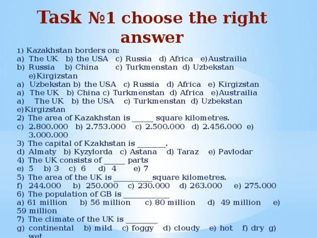 Task №1 choose the right answer 1) Kazakhstan borders on: The UK b) the USA c) Russia d) Africa e)Austrailia Russia b) China c) Turkmenstan d) Uzbekstan e)Kirgizstan a) Uzbekstan b) the USA c) Russia d) Africa e) Kirgizstan a) The UK b) China c) Turkmenstan d) Africa e)Austrailia a) The UK b) the USA c) Turkmenstan d) Uzbekstan e)Kirgizstan 2) The area of Kazakhstan is ______ square kilometres. 2.800.000 b) 2.753.000 c) 2.500.000 d) 2.456.000 e) 3.000.000 3) The capital of Kzakhstan is ________. Almaty b) Kyzylorda c) Astana d) Taraz e) Pavlodar 4) The UK consists of ______ parts 5 b) 3 c) 6 d) 4 e) 7 5) The area of the UK is ___________square kilometres. 244.000 b) 250.000 c) 230.000 d) 263.000 e) 275.000 6) The population of GB is _____________ a) 61 million b) 56 million c) 80 million d) 49 million e) 59 million 7) The climate of the UK is _________ continental b) mild c) foggy d) cloudy e) hot f) dry g) wet 8) The head of GB is the ________ president b) queen c) king d) khan e) prime minster 9) The head of the Republic of Kazakhstan is the _________ queen b) king c) president d) khan e) prime minister 10) The climate of Kazakhstan is __________ a) continental b) mild c) hot d) rainy e) cloudy f) dry g) cold