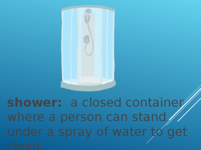 shower:   a closed container where a person can stand under a spray of water to get clean.