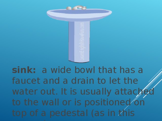 sink:   a wide bowl that has a faucet and a drain to let the water out. It is usually attached to the wall or is positioned on top of a pedestal (as in this picture ).