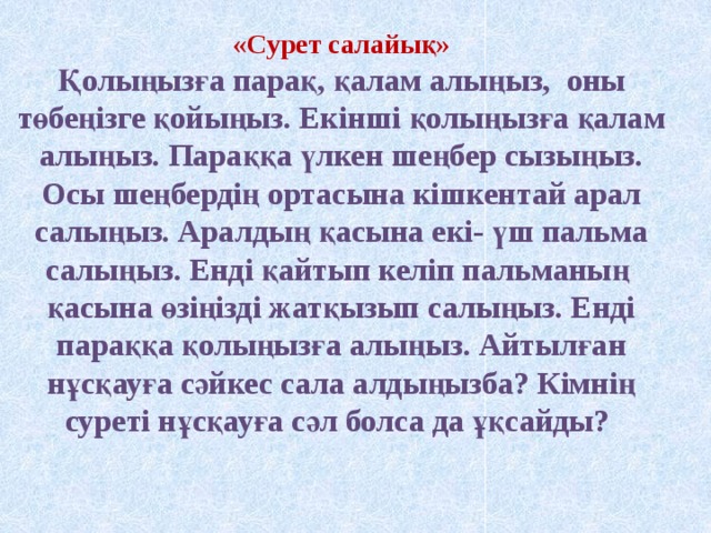 «Сурет салайық» Қолыңызға парақ, қалам алыңыз, оны төбеңізге қойыңыз. Екінші қолыңызға қалам алыңыз. Параққа үлкен шеңбер сызыңыз. Осы шеңбердің ортасына кішкентай арал салыңыз. Аралдың қасына екі- үш пальма салыңыз. Енді қайтып келіп пальманың қасына өзіңізді жатқызып салыңыз. Енді параққа қолыңызға алыңыз. Айтылған нұсқауға сәйкес сала алдыңызба? Кімнің суреті нұсқауға сәл болса да ұқсайды?