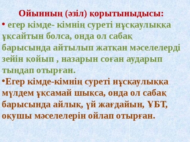 Ойынның (әзіл) қорытыныдысы:  егер кімде- кімнің суреті нұсқаулыққа ұқсайтын болса, онда ол сабақ барысында айтылып жатқан мәселелерді зейін қойып , назарын соған аударып тыңдап отырған. Егер кімде-кімнің суреті нұсқаулыққа мүлдем ұқсамай шықса, онда ол сабақ барысында айлық, үй жағдайын, ҰБТ, оқушы мәселелерін ойлап отырған.