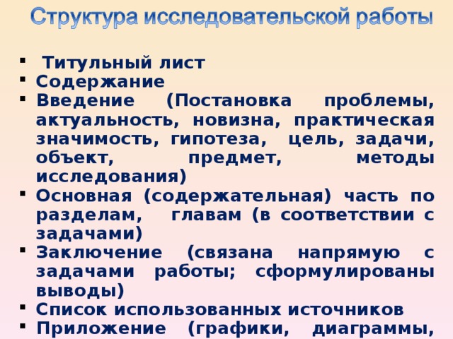 Титульный лист Содержание Введение (Постановка проблемы, актуальность, новизна, практическая значимость, гипотеза, цель, задачи, объект, предмет, методы исследования) Основная (содержательная) часть по разделам, главам (в соответствии с задачами) З аключение (связана напрямую с задачами работы; сформулированы выводы) Список использованных источников Приложение (графики, диаграммы, схемы, иллюстрации, фотографии, таблицы и т. п.)