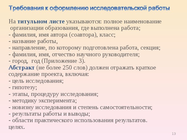 На  титульном листе  указываются: полное наименование  организации образования, где выполнена работа; - фамилия, имя автора (соавтора), класс; - название работы, - направление, по которому подготовлена работа, секция; - фамилия, имя, отчество научного руководителя; - город,  год (Приложение 3). Абстракт   (не более 250 слов) должен отражать краткое содержание проекта, включая: - цель исследования; - гипотезу; - этапы, процедуру исследования; - методику эксперимента; - новизну исследования и степень самостоятельности; - результаты работы и выводы; - области практического использования результатов. целях. 9