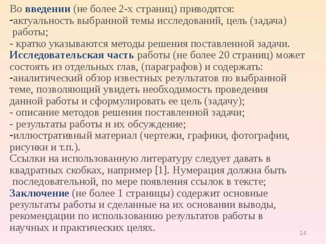 Во  введении  (не более 2-х страниц) приводятся: актуальность выбранной темы исследований, цель (задача)  работы; - кратко указываются методы решения поставленной задачи. Исследовательская часть  работы (не более 20 страниц) может состоять из отдельных глав, (параграфов) и содержать: аналитический обзор известных результатов по выбранной теме, позволяющий увидеть необходимость проведения данной работы и сформулировать ее цель (задачу); - описание методов решения поставленной задачи; - результаты работы и их обсуждение; иллюстративный материал (чертежи, графики, фотографии, рисунки и т.п.). Ссылки на использованную литературу следует давать в квадратных скобках, например [1]. Нумерация должна быть  последовательной, по мере появления ссылок в тексте; Заключение   (не более 1 страницы) содержит основные результаты работы и сделанные на их основании выводы, рекомендации по использованию результатов работы в научных и практических целях. 9