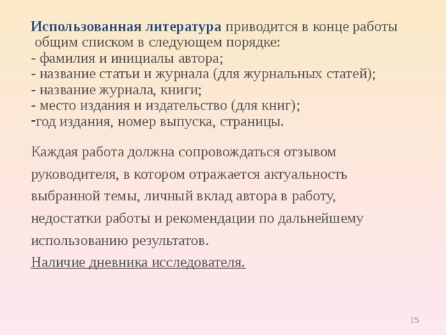 Использованная литература  приводится в конце работы  общим списком в следующем порядке: - фамилия и инициалы автора; - название статьи и журнала (для журнальных статей); - название журнала, книги; - место издания и издательство (для книг); год издания, номер выпуска, страницы. Каждая работа должна сопровождаться отзывом руководителя, в котором отражается актуальность выбранной темы, личный вклад автора в работу, недостатки работы и рекомендации по дальнейшему использованию результатов. Наличие дневника исследователя. 9