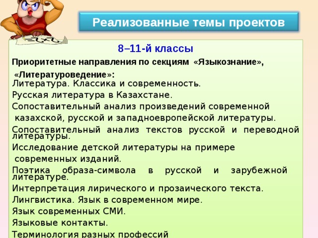 Реализованные темы проектов 8–11-й классы  Приоритетные направления по секциям  «Языкознание»,   «Литературоведение»: Литература. Классика и современность. Русская литература в Казахстане. Сопоставительный анализ произведений современной  казахской, русской и западноевропейской литературы. Сопоставительный анализ текстов русской и переводной литературы. Исследование детской литературы на примере  современных изданий. Поэтика образа-символа в русской и зарубежной литературе. Интерпретация лирического и прозаического текста. Лингвистика. Язык в современном мире. Язык современных СМИ. Языковые контакты. Терминология разных профессий