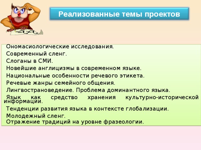 Реализованные темы проектов Ономасиологические исследования. Современный сленг. Слоганы в СМИ. Новейшие англицизмы в современном языке. Национальные особенности речевого этикета. Речевые жанры семейного общения. Лингвострановедение. Проблема доминантного языка. Язык как средство хранения культурно-исторической информации. Тенденции развития языка в контексте глобализации. Молодежный сленг. Отражение традиций на уровне фразеологии.