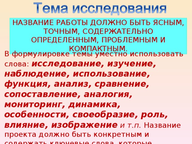 НАЗВАНИЕ РАБОТЫ ДОЛЖНО БЫТЬ ЯСНЫМ, ТОЧНЫМ, СОДЕРЖАТЕЛЬНО ОПРЕДЕЛЕННЫМ, ПРОБЛЕМНЫМ И КОМПАКТНЫМ. В формулировке темы уместно использовать слова: исследование, изучение, наблюдение, использование, функция, анализ, сравнение, сопоставление, аналогия, мониторинг, динамика, особенности, своеобразие, роль, влияние, изображение и т.п. Название проекта должно быть конкретным и содержать ключевые слова, которые наиболее полно отражают сущность исследования.