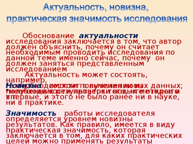 Обоснование актуальности исследования заключается в том, что автор должен объяснить, почему он считает необходимым проводить исследования по данной теме именно сейчас, почему он должен заняться представленным исследованием  Актуальность может состоять, например, в необходимости получения новых данных; необходимости проверки новых методов и т.п.. Новизна состоит в выявлении из полученных результатов того, что открыто впервые, и этого не было ранее ни в науке, ни в практике. Значимость  работы исследователя определяется уровнем новизны результатов. Как правило, имеется в виду практическая значимость, которая заключается в том, для каких практических целей можно применять результаты исследования.