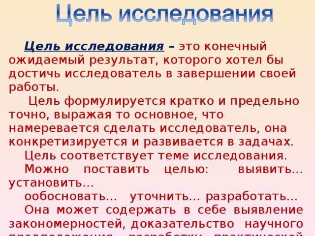 Ц ель исследования –  это конечный ожидаемый результат, которого хотел бы достичь исследователь в завершении своей работы.  Цель формулируется кратко и предельно точно, выражая то основное, что намеревается сделать исследователь, она конкретизируется и развивается в задачах. Цель соответствует теме исследования. Можно поставить целью:  выявить…установить… ообосновать…   уточнить…  разработать… Она может содержать в себе выявление закономерностей, доказательство научного предположения, разработку практической методики.