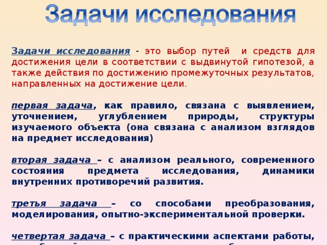 З адачи исследования - это выбор путей и средств для достижения цели в соответствии с выдвинутой гипотезой, а также действия по достижению промежуточных результатов, направленных на достижение цели.  первая задача , как правило, связана с выявлением, уточнением, углублением природы, структуры изучаемого объекта (она связана с анализом взглядов на предмет исследования)  вторая задача – с анализом реального, современного состояния предмета исследования, динамики внутренних противоречий развития.  третья задача – со способами преобразования, моделирования, опытно-экспериментальной проверки.  четвертая задача – с практическими аспектами работы, с проблемой управления исследуемым объектом.