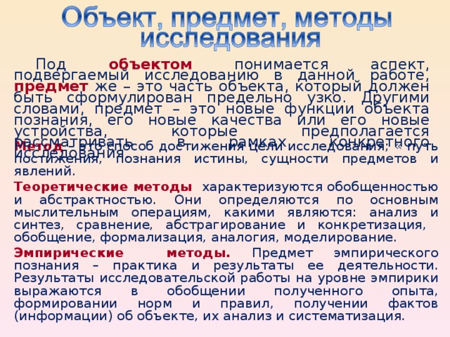 Под объектом понимается аспект, подвергаемый исследованию в данной работе, предмет же – это часть объекта, который должен быть сформулирован предельно узко. Другими словами, предмет – это новые функции объекта познания, его новые качества или его новые устройства, которые предполагается рассматривать в рамках конкретного исследования. Метод  – это способ достижения цели исследования; « путь постижения, познания истины, сущности предметов и явлений. Теоретические методы  характеризуются обобщенностью и абстрактностью. Они определяются по основным мыслительным операциям, какими являются: анализ и синтез, сравнение, абстрагирование и конкретизация, обобщение, формализация, аналогия, моделирование. Э мпирические метод ы . Предмет эмпирического познания – практика и результаты ее деятельности. Результаты исследовательской работы на уровне эмпирики выражаются в обобщении полученного опыта, формировании норм и правил, получении фактов (информации) об объекте, их анализ и систематизация.