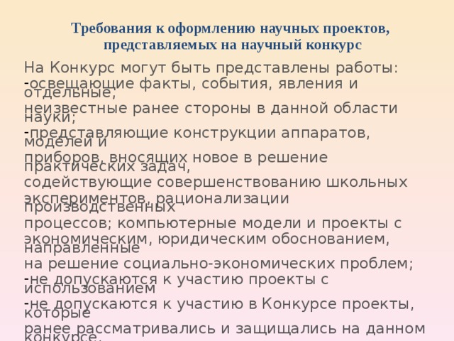 Требования к оформлению научных проектов,  представляемых на научный конкурс На Конкурс могут быть представлены работы: освещающие факты, события, явления и отдельные, неизвестные ранее стороны в данной области науки; представляющие конструкции аппаратов, моделей и приборов, вносящих новое в решение практических задач, содействующие совершенствованию школьных экспериментов, рационализации производственных процессов;  компьютерные модели и проекты с экономическим, юридическим обоснованием, направленные на решение социально-экономических проблем; не допускаются к участию проекты с использованием не допускаются к участию в Конкурсе проекты, которые ранее рассматривались и защищались на данном конкурсе.